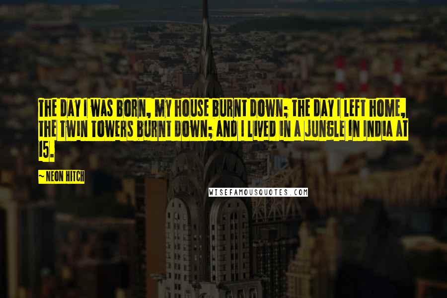 Neon Hitch Quotes: The day I was born, my house burnt down; the day I left home, the Twin Towers burnt down; and I lived in a jungle in India at 15.