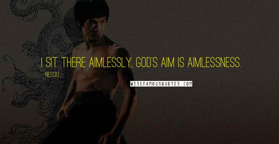Nescio Quotes: ...I sit there aimlessly, God's aim is aimlessness.