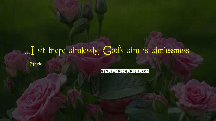 Nescio Quotes: ...I sit there aimlessly, God's aim is aimlessness.