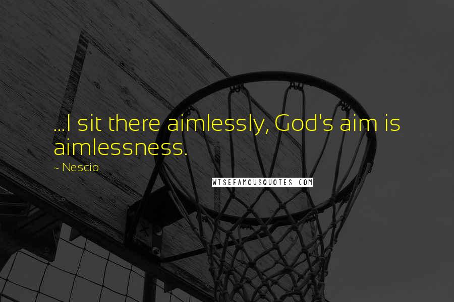 Nescio Quotes: ...I sit there aimlessly, God's aim is aimlessness.