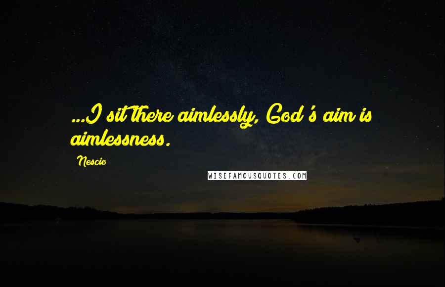 Nescio Quotes: ...I sit there aimlessly, God's aim is aimlessness.