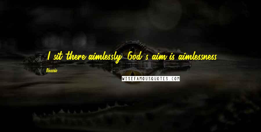 Nescio Quotes: ...I sit there aimlessly, God's aim is aimlessness.