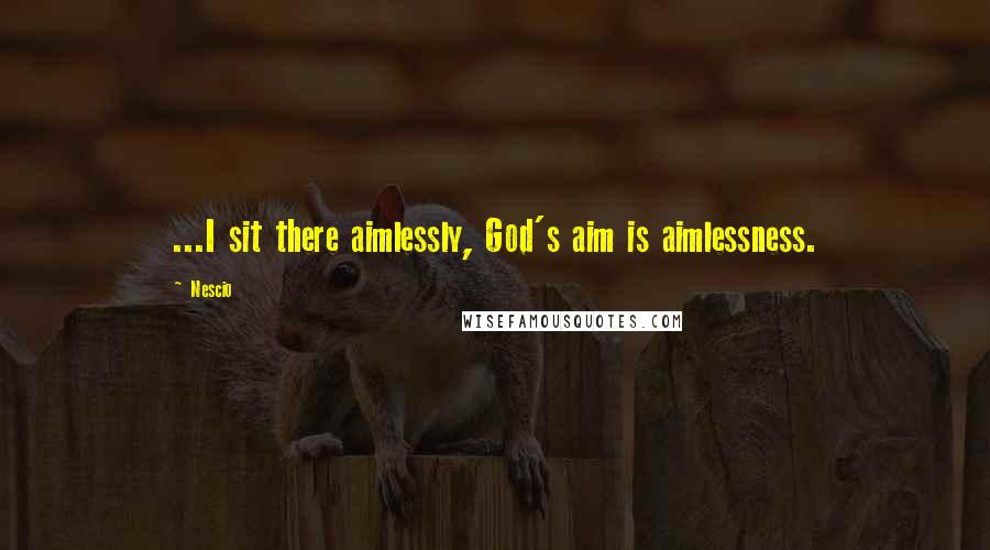 Nescio Quotes: ...I sit there aimlessly, God's aim is aimlessness.