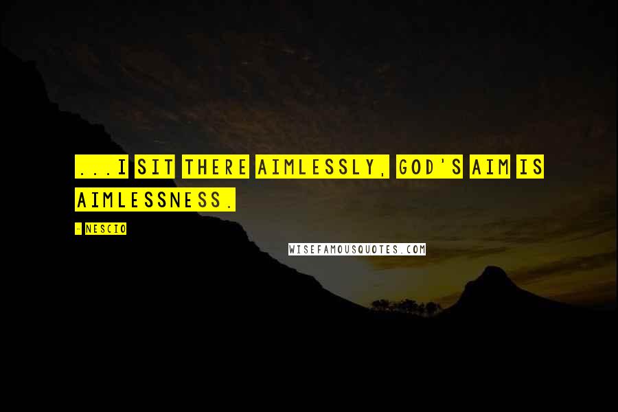 Nescio Quotes: ...I sit there aimlessly, God's aim is aimlessness.