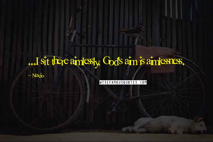 Nescio Quotes: ...I sit there aimlessly, God's aim is aimlessness.