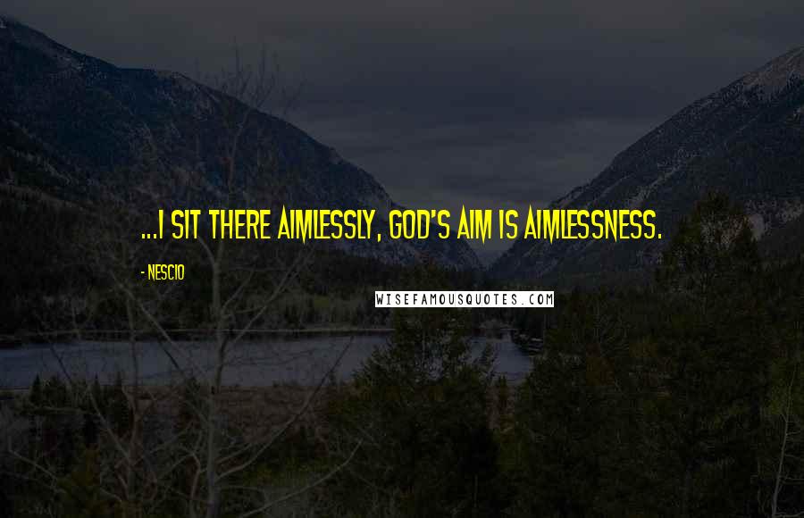 Nescio Quotes: ...I sit there aimlessly, God's aim is aimlessness.
