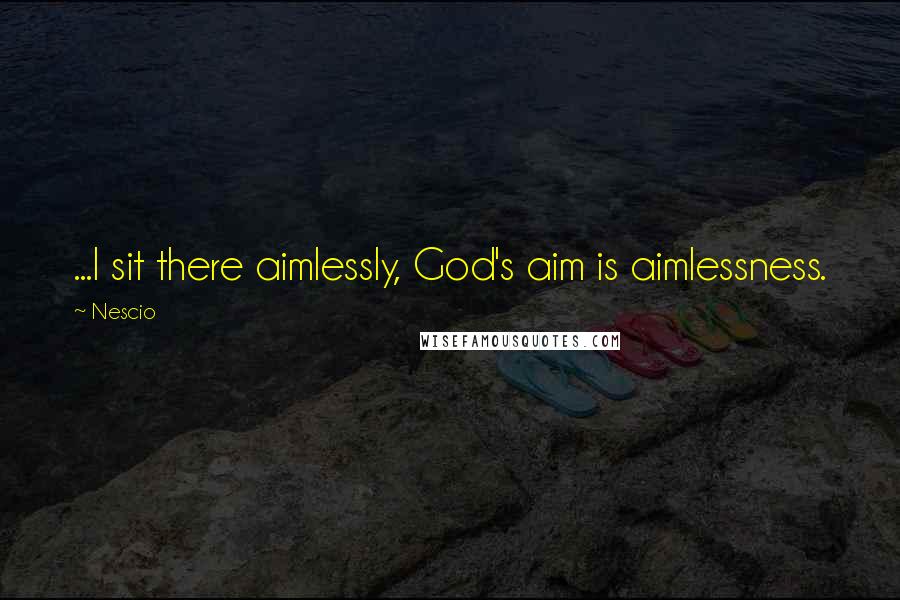 Nescio Quotes: ...I sit there aimlessly, God's aim is aimlessness.