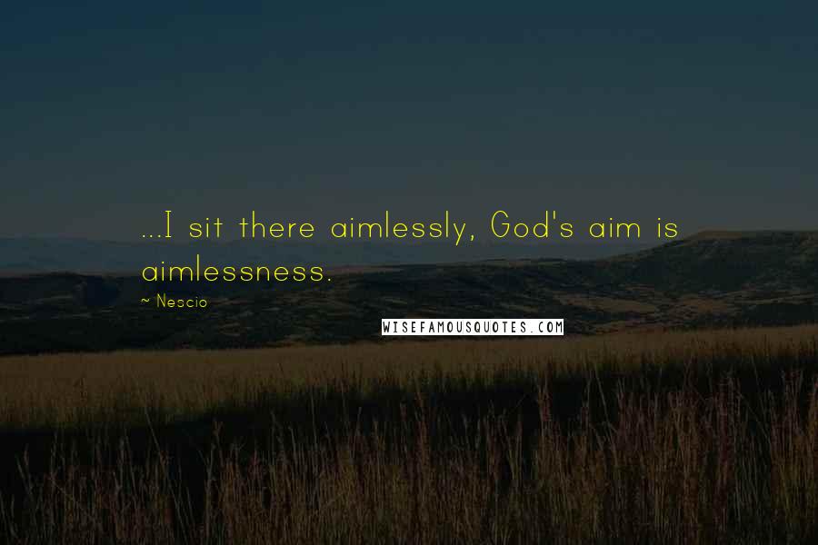 Nescio Quotes: ...I sit there aimlessly, God's aim is aimlessness.