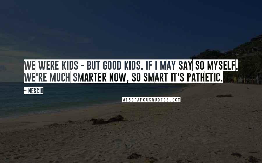 Nescio Quotes: WE WERE kids - but good kids. If I may say so myself. We're much smarter now, so smart it's pathetic.