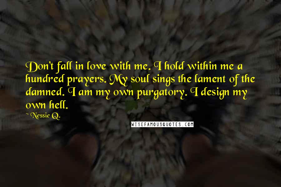 Nessie Q. Quotes: Don't fall in love with me. I hold within me a hundred prayers. My soul sings the lament of the damned. I am my own purgatory. I design my own hell.