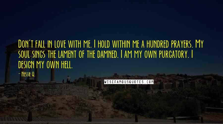 Nessie Q. Quotes: Don't fall in love with me. I hold within me a hundred prayers. My soul sings the lament of the damned. I am my own purgatory. I design my own hell.