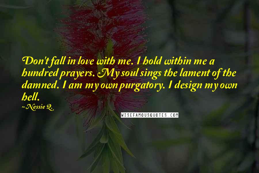 Nessie Q. Quotes: Don't fall in love with me. I hold within me a hundred prayers. My soul sings the lament of the damned. I am my own purgatory. I design my own hell.