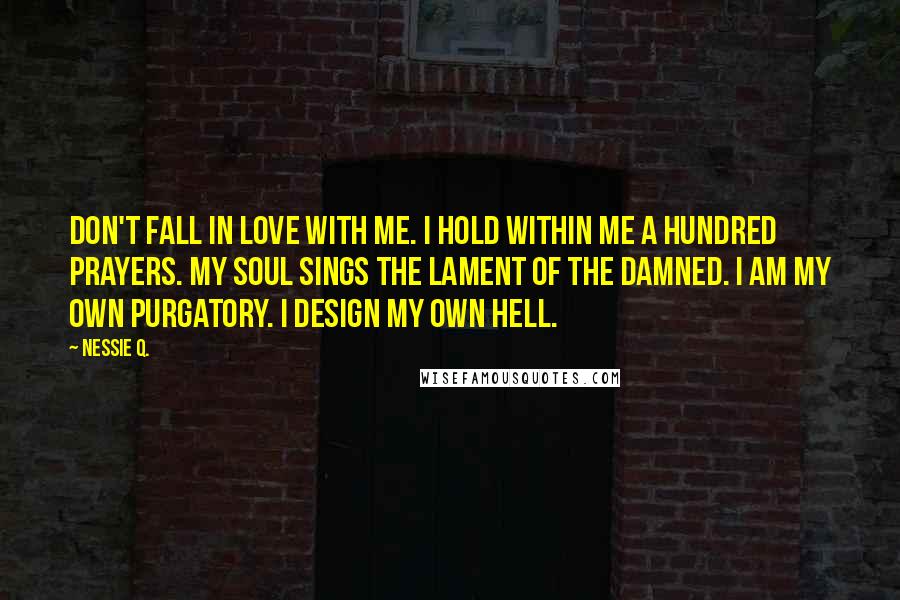 Nessie Q. Quotes: Don't fall in love with me. I hold within me a hundred prayers. My soul sings the lament of the damned. I am my own purgatory. I design my own hell.