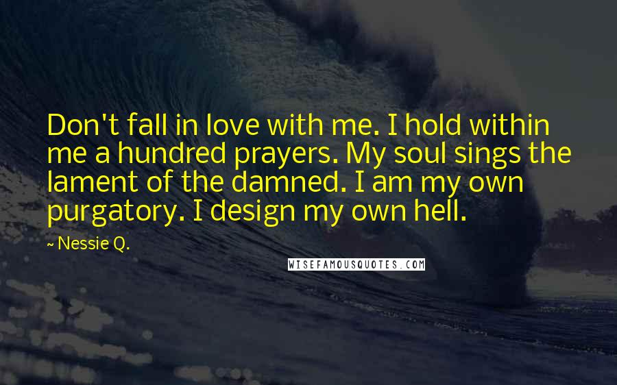 Nessie Q. Quotes: Don't fall in love with me. I hold within me a hundred prayers. My soul sings the lament of the damned. I am my own purgatory. I design my own hell.