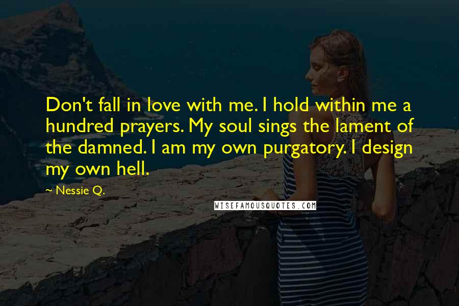 Nessie Q. Quotes: Don't fall in love with me. I hold within me a hundred prayers. My soul sings the lament of the damned. I am my own purgatory. I design my own hell.