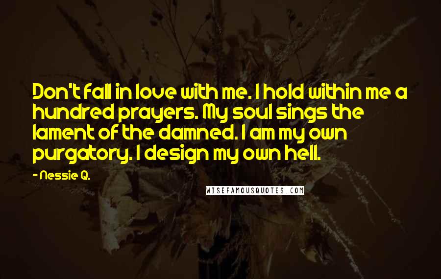 Nessie Q. Quotes: Don't fall in love with me. I hold within me a hundred prayers. My soul sings the lament of the damned. I am my own purgatory. I design my own hell.