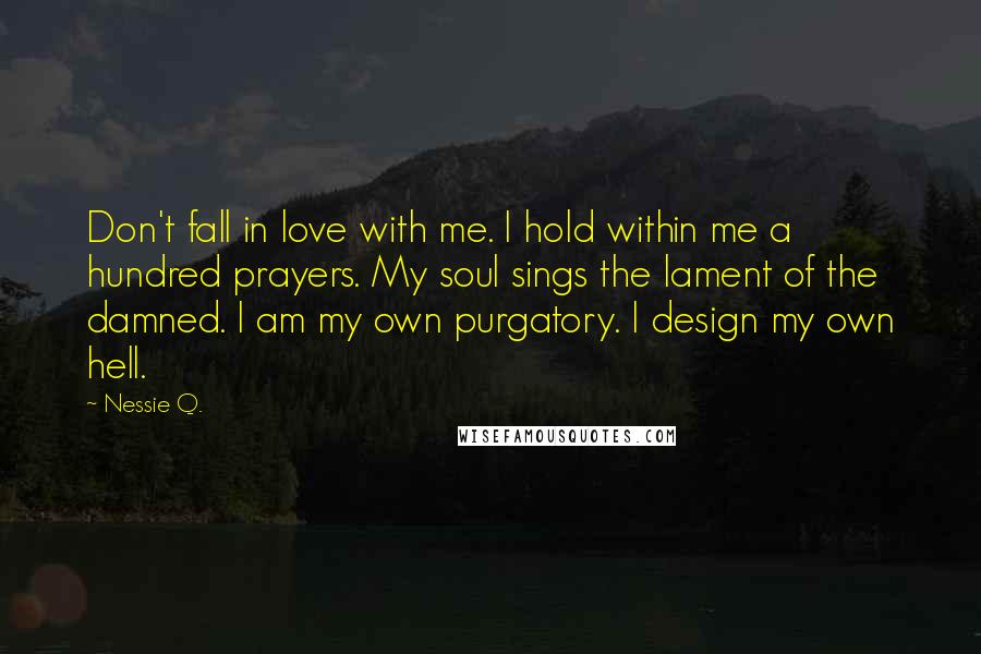 Nessie Q. Quotes: Don't fall in love with me. I hold within me a hundred prayers. My soul sings the lament of the damned. I am my own purgatory. I design my own hell.