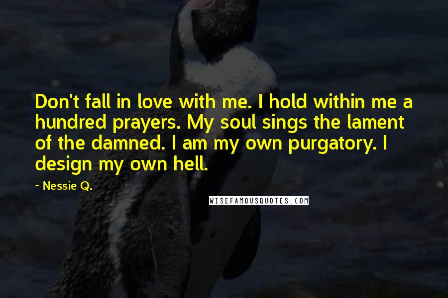 Nessie Q. Quotes: Don't fall in love with me. I hold within me a hundred prayers. My soul sings the lament of the damned. I am my own purgatory. I design my own hell.