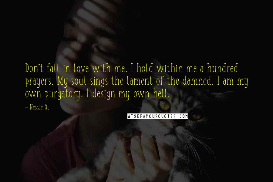 Nessie Q. Quotes: Don't fall in love with me. I hold within me a hundred prayers. My soul sings the lament of the damned. I am my own purgatory. I design my own hell.