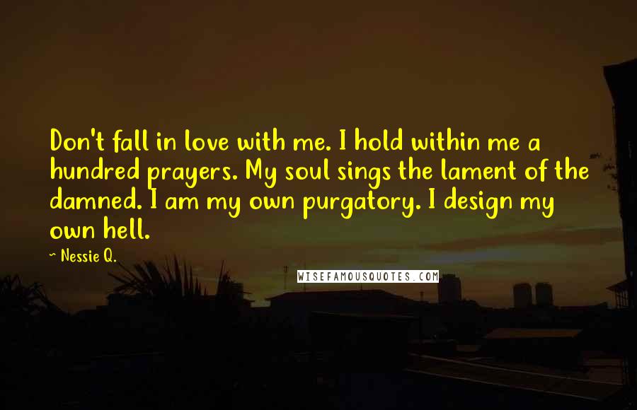 Nessie Q. Quotes: Don't fall in love with me. I hold within me a hundred prayers. My soul sings the lament of the damned. I am my own purgatory. I design my own hell.