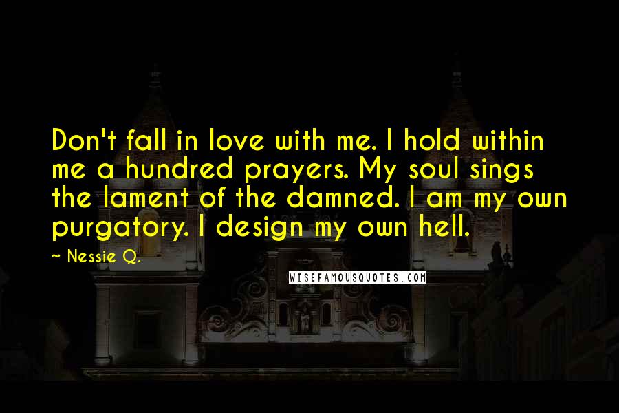 Nessie Q. Quotes: Don't fall in love with me. I hold within me a hundred prayers. My soul sings the lament of the damned. I am my own purgatory. I design my own hell.