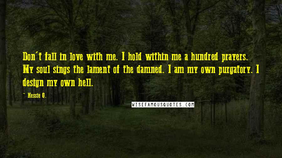 Nessie Q. Quotes: Don't fall in love with me. I hold within me a hundred prayers. My soul sings the lament of the damned. I am my own purgatory. I design my own hell.