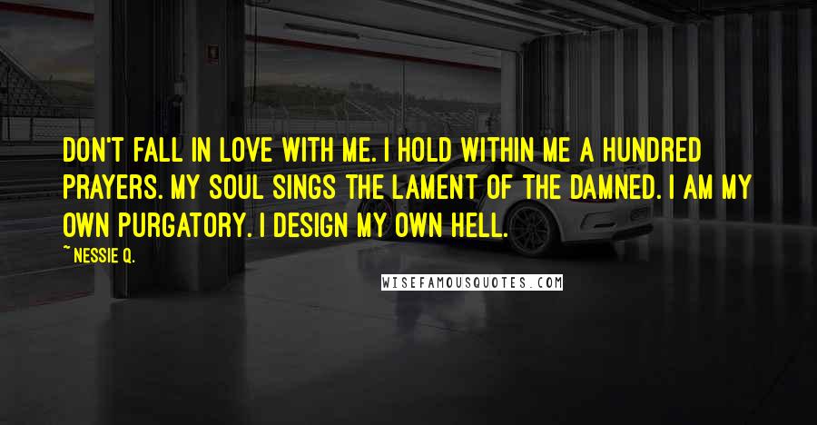 Nessie Q. Quotes: Don't fall in love with me. I hold within me a hundred prayers. My soul sings the lament of the damned. I am my own purgatory. I design my own hell.