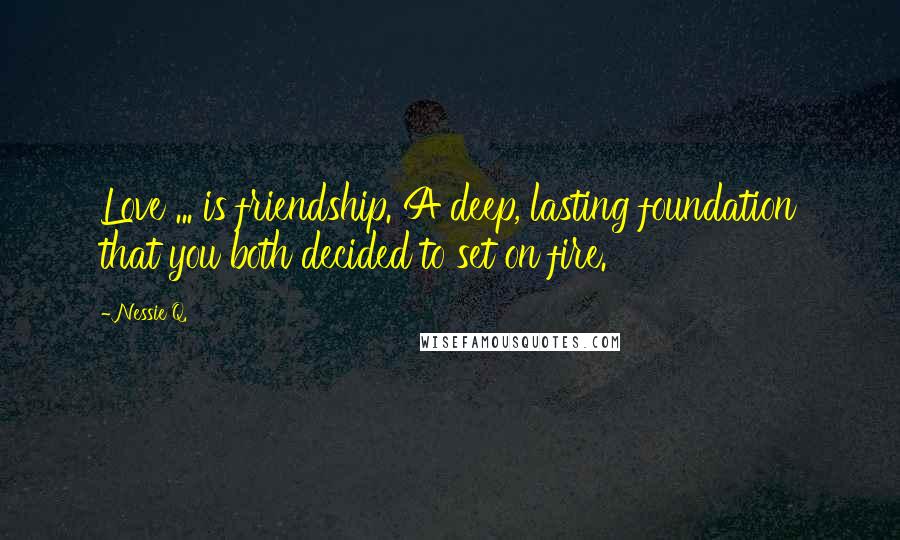 Nessie Q. Quotes: Love ... is friendship. A deep, lasting foundation that you both decided to set on fire.