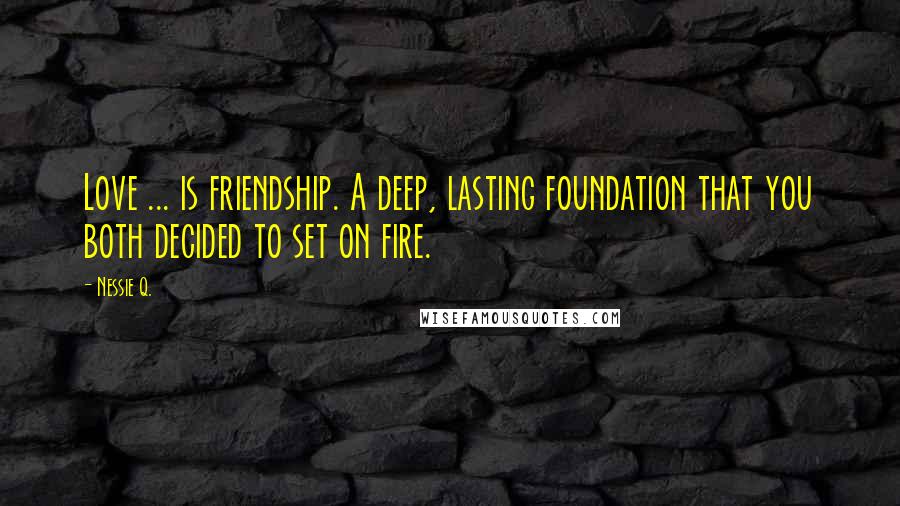 Nessie Q. Quotes: Love ... is friendship. A deep, lasting foundation that you both decided to set on fire.