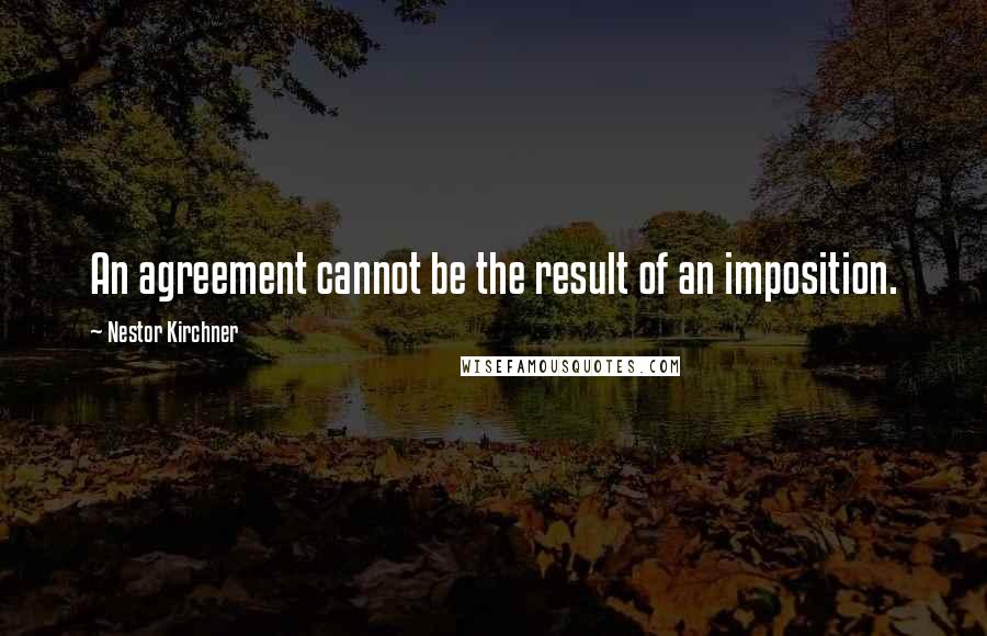 Nestor Kirchner Quotes: An agreement cannot be the result of an imposition.