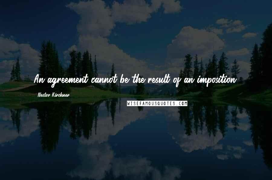 Nestor Kirchner Quotes: An agreement cannot be the result of an imposition.