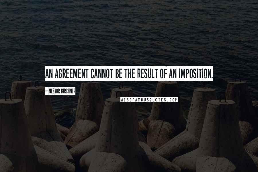 Nestor Kirchner Quotes: An agreement cannot be the result of an imposition.