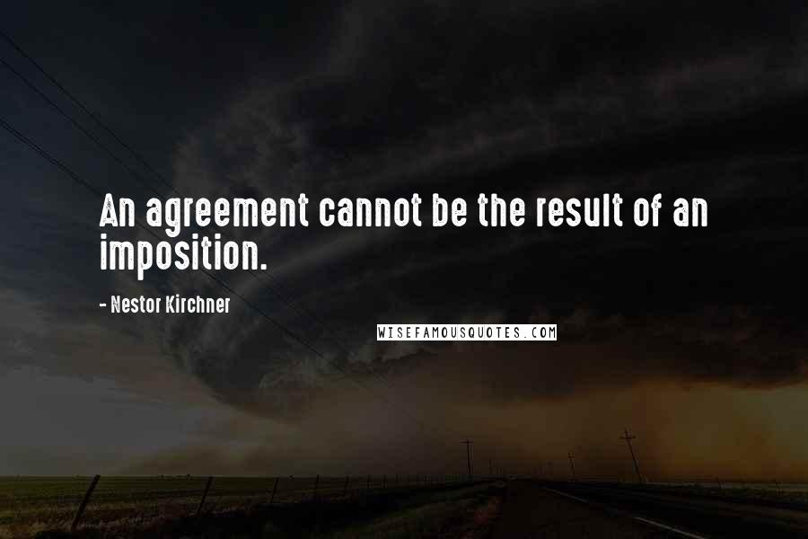 Nestor Kirchner Quotes: An agreement cannot be the result of an imposition.