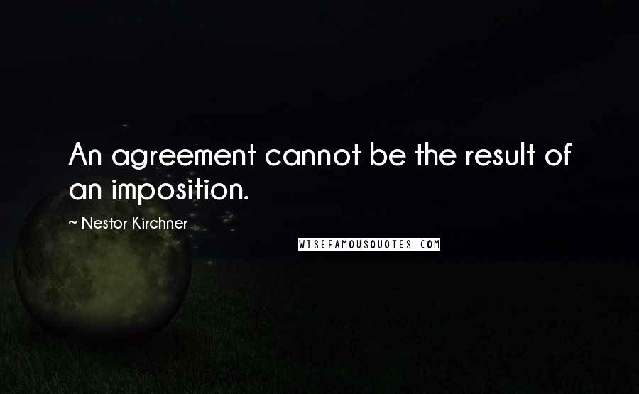 Nestor Kirchner Quotes: An agreement cannot be the result of an imposition.