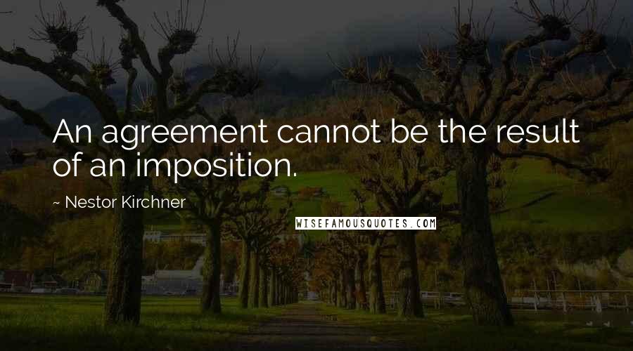 Nestor Kirchner Quotes: An agreement cannot be the result of an imposition.