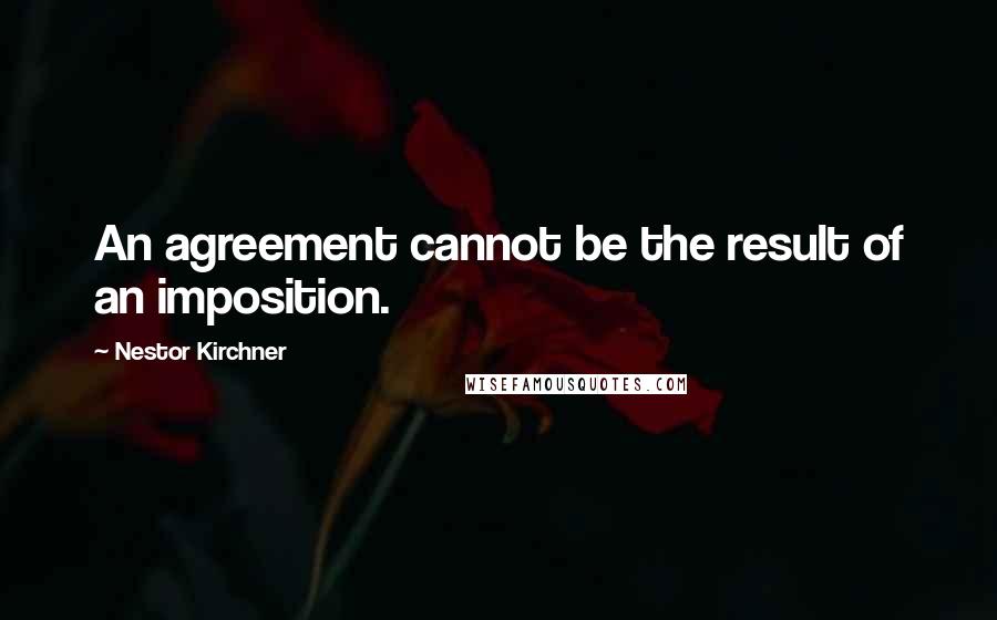 Nestor Kirchner Quotes: An agreement cannot be the result of an imposition.