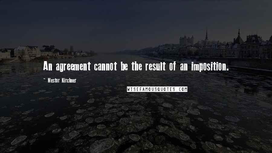 Nestor Kirchner Quotes: An agreement cannot be the result of an imposition.