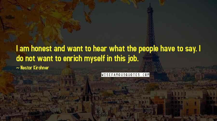 Nestor Kirchner Quotes: I am honest and want to hear what the people have to say. I do not want to enrich myself in this job.