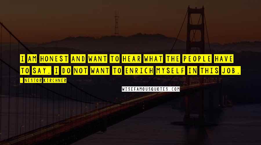 Nestor Kirchner Quotes: I am honest and want to hear what the people have to say. I do not want to enrich myself in this job.