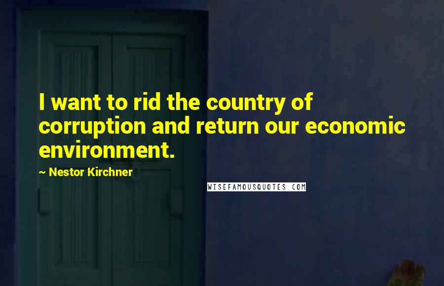 Nestor Kirchner Quotes: I want to rid the country of corruption and return our economic environment.