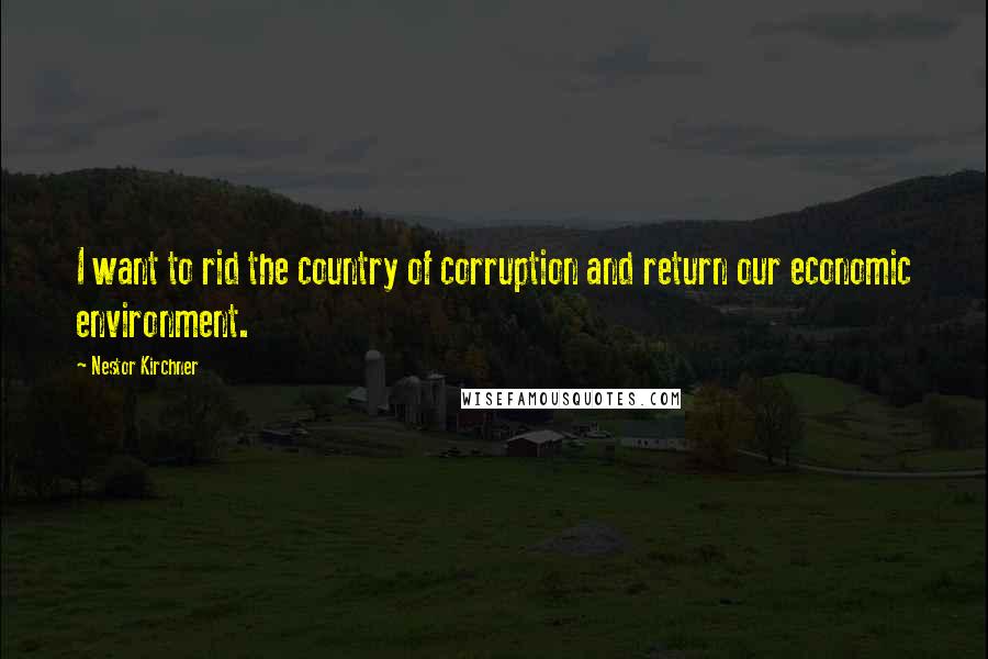 Nestor Kirchner Quotes: I want to rid the country of corruption and return our economic environment.