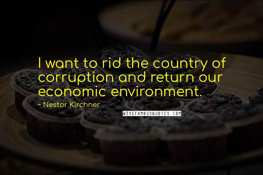 Nestor Kirchner Quotes: I want to rid the country of corruption and return our economic environment.