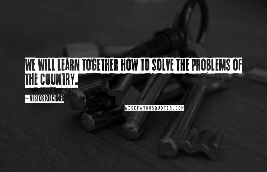 Nestor Kirchner Quotes: We will learn together how to solve the problems of the country.