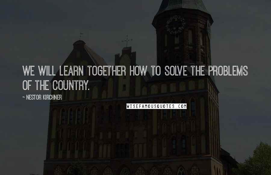 Nestor Kirchner Quotes: We will learn together how to solve the problems of the country.