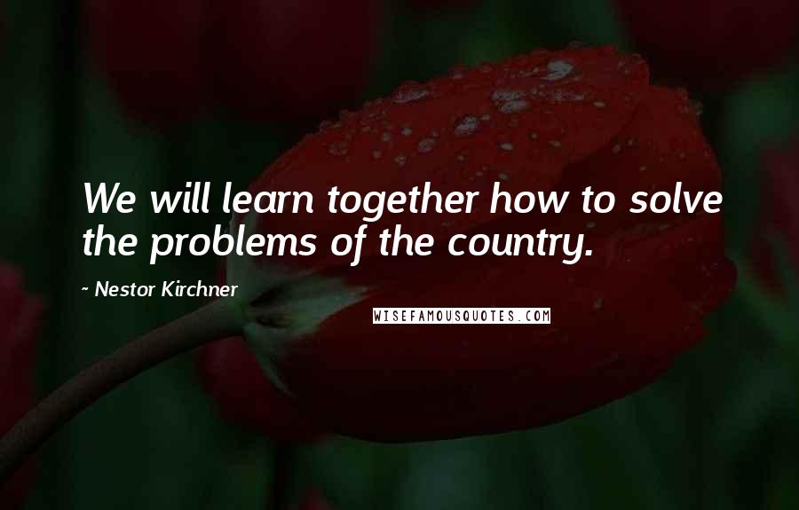 Nestor Kirchner Quotes: We will learn together how to solve the problems of the country.