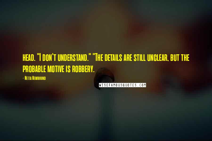 Netta Newbound Quotes: head. "I don't understand." "The details are still unclear, but the probable motive is robbery.