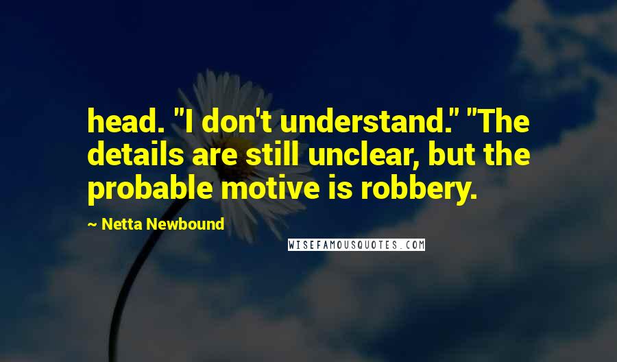 Netta Newbound Quotes: head. "I don't understand." "The details are still unclear, but the probable motive is robbery.