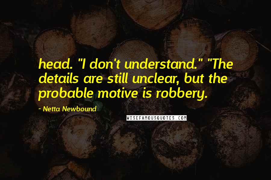 Netta Newbound Quotes: head. "I don't understand." "The details are still unclear, but the probable motive is robbery.