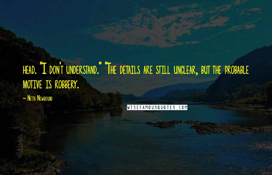 Netta Newbound Quotes: head. "I don't understand." "The details are still unclear, but the probable motive is robbery.