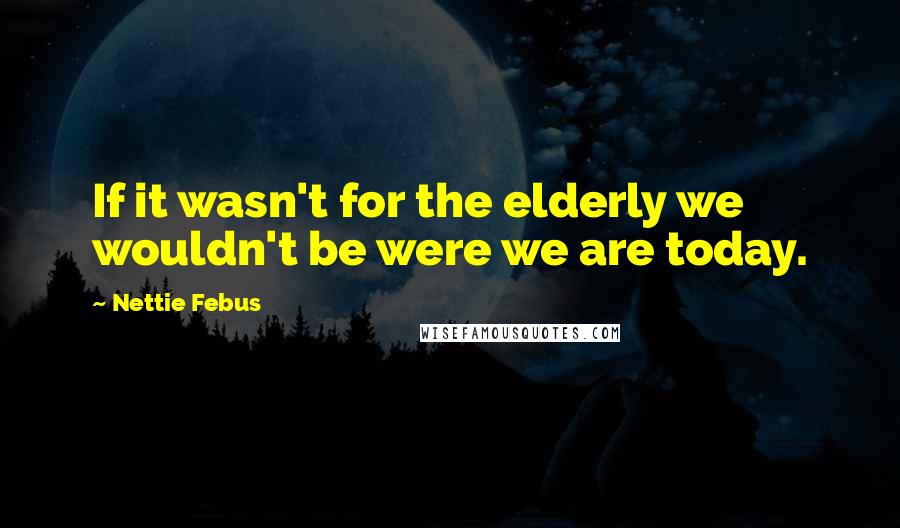 Nettie Febus Quotes: If it wasn't for the elderly we wouldn't be were we are today.